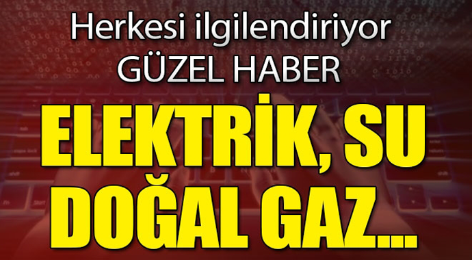 Güzel haber herkesi ilgilendiriyor! Elektrik, Su, Doğal Gaz...