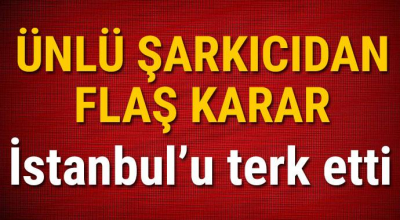 Ünlü şarkıcıdan flaş karar İstanbul'u terk etti!